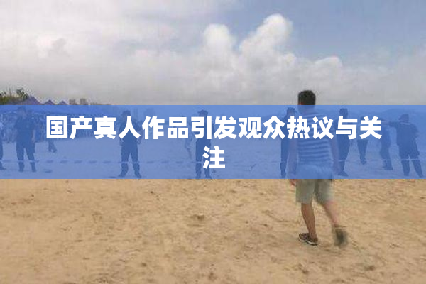 国产真人作品引发观众热议与关注