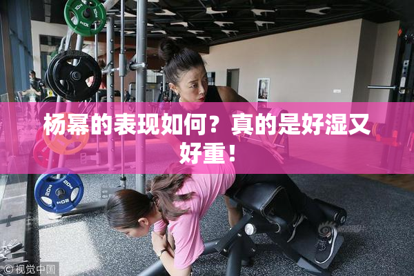 杨幂的表现如何？真的是好湿又好重！