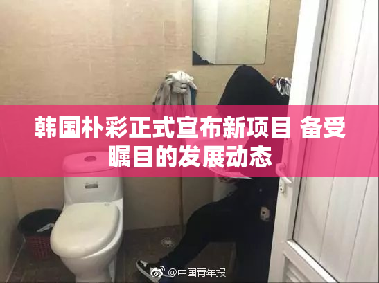 韩国朴彩正式宣布新项目 备受瞩目的发展动态