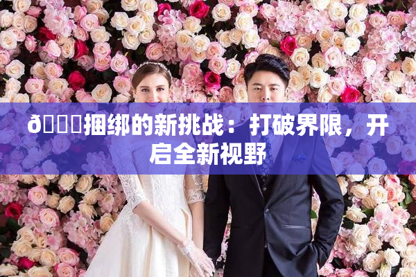 🔞捆绑的新挑战：打破界限，开启全新视野