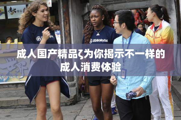 成人国产精品ζ为你揭示不一样的成人消费体验