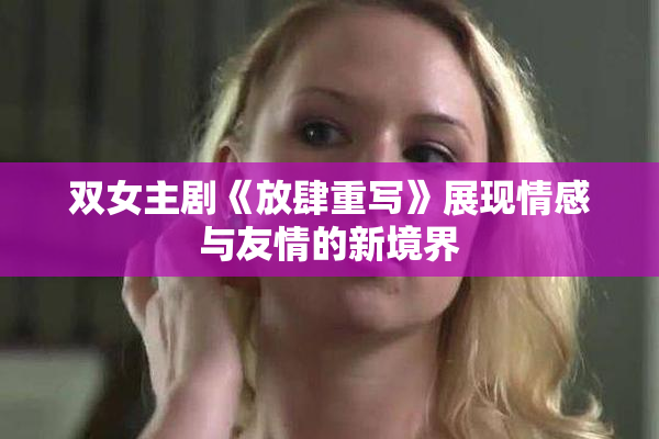 双女主剧《放肆重写》展现情感与友情的新境界