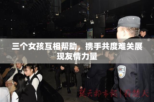三个女孩互相帮助，携手共度难关展现友情力量