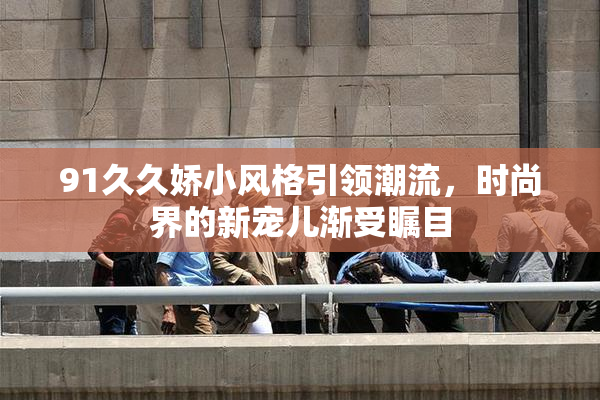 91久久娇小风格引领潮流，时尚界的新宠儿渐受瞩目