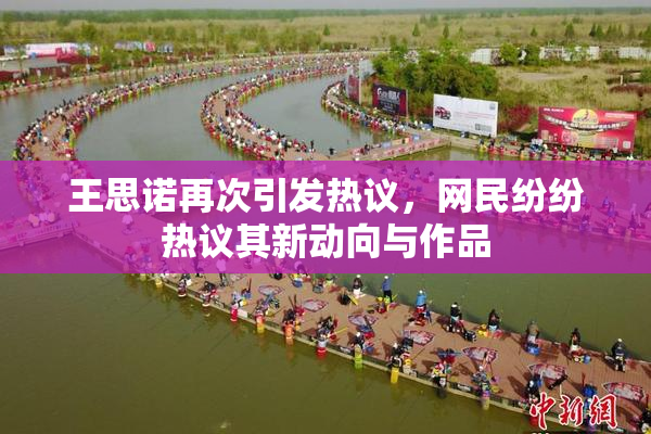 王思诺再次引发热议，网民纷纷热议其新动向与作品