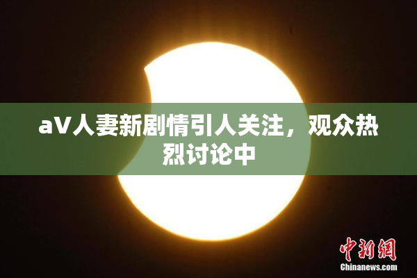 aV人妻新剧情引人关注，观众热烈讨论中