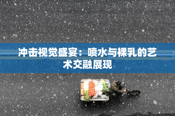 冲击视觉盛宴：喷水与裸乳的艺术交融展现