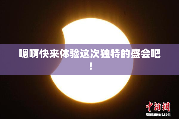 嗯啊快来体验这次独特的盛会吧！