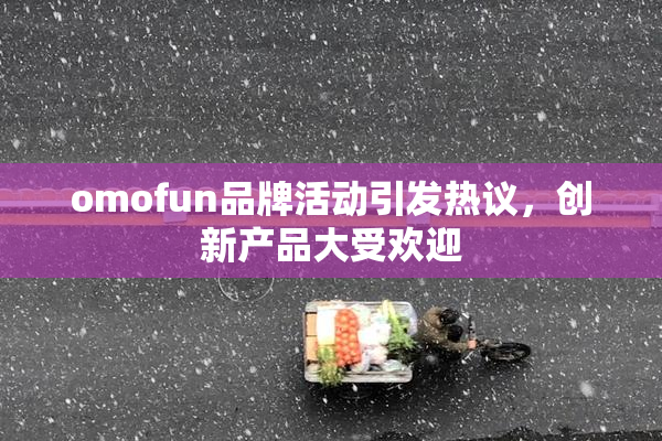 omofun品牌活动引发热议，创新产品大受欢迎