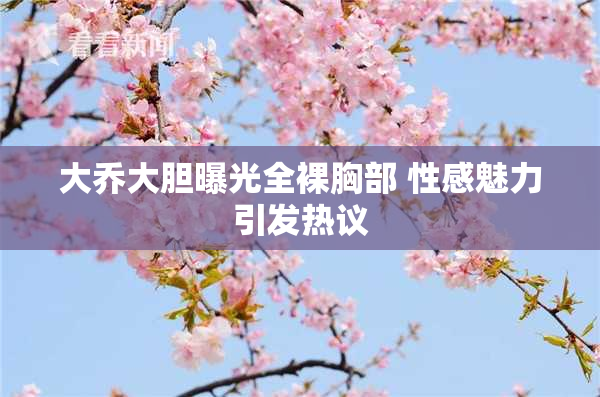 大乔大胆曝光全裸胸部 性感魅力引发热议