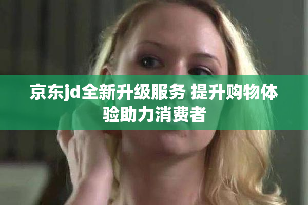 京东jd全新升级服务 提升购物体验助力消费者