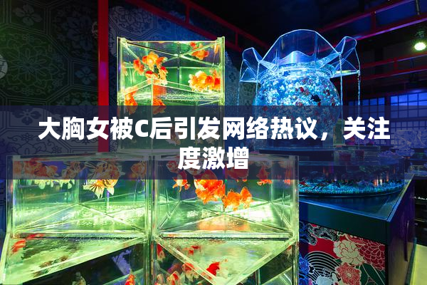 大胸女被C后引发网络热议，关注度激增