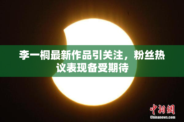 李一桐最新作品引关注，粉丝热议表现备受期待