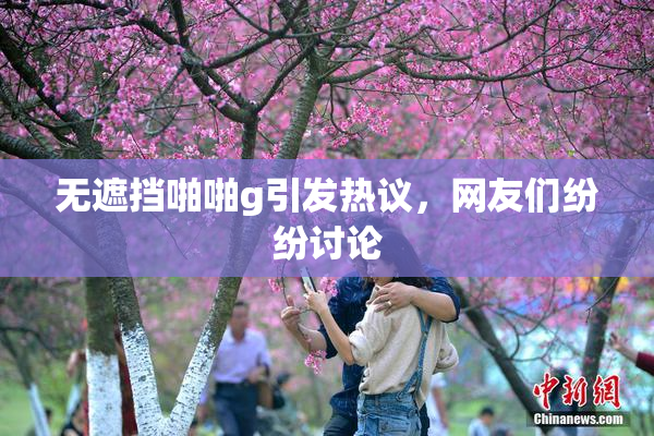 无遮挡啪啪g引发热议，网友们纷纷讨论