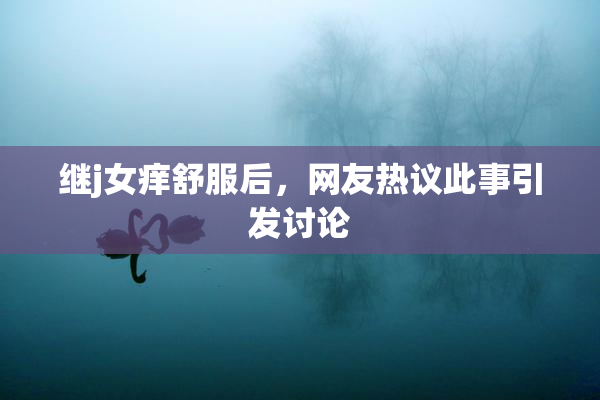继j女痒舒服后，网友热议此事引发讨论