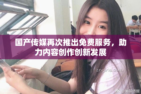 国产传媒再次推出免费服务，助力内容创作创新发展