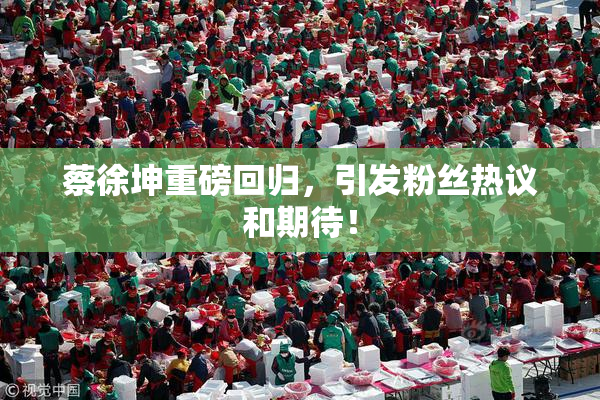 蔡徐坤重磅回归，引发粉丝热议和期待！