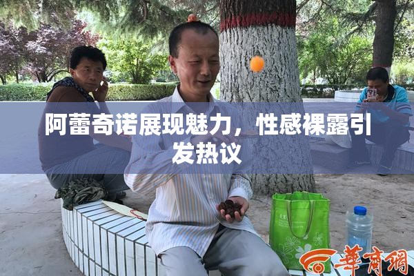 阿蕾奇诺展现魅力，性感裸露引发热议