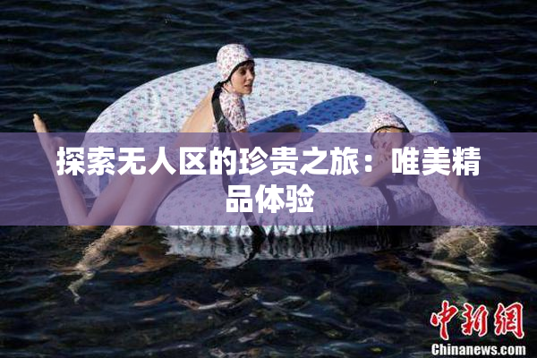 探索无人区的珍贵之旅：唯美精品体验