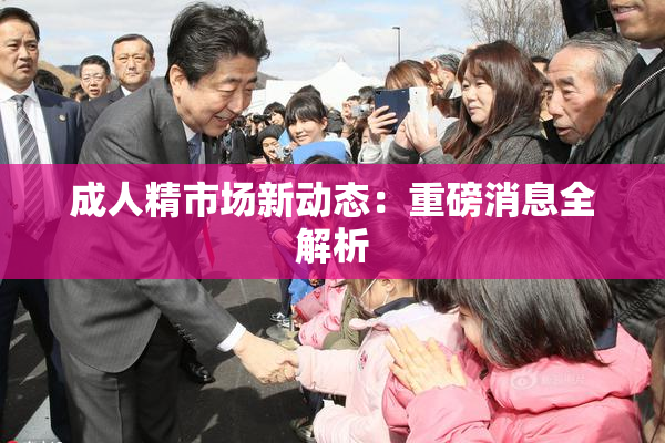 成人精市场新动态：重磅消息全解析