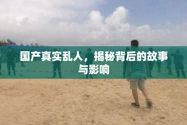 国产真实乱人，揭秘背后的故事与影响