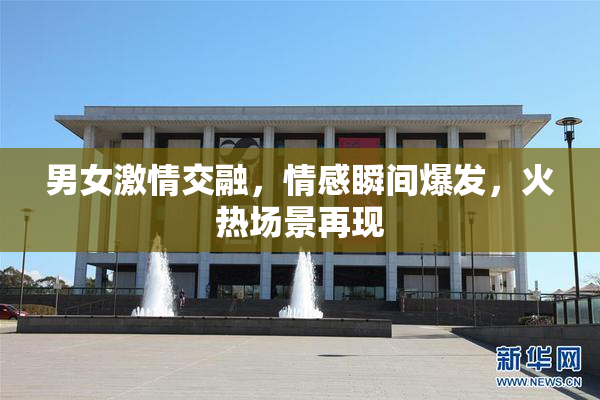 男女激情交融，情感瞬间爆发，火热场景再现