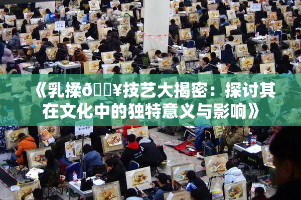 《乳揉🔥技艺大揭密：探讨其在文化中的独特意义与影响》