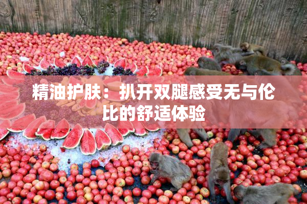 精油护肤：扒开双腿感受无与伦比的舒适体验