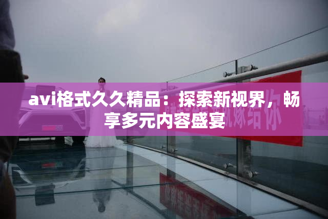 avi格式久久精品：探索新视界，畅享多元内容盛宴