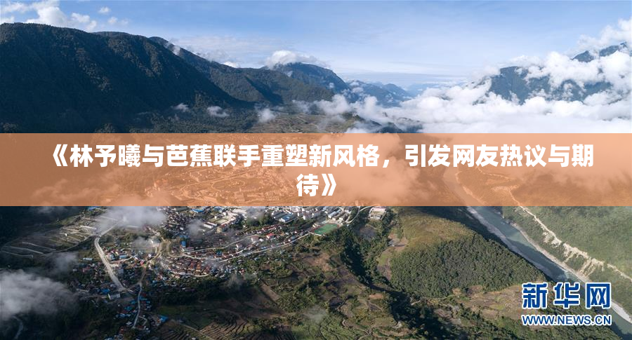 《林予曦与芭蕉联手重塑新风格，引发网友热议与期待》