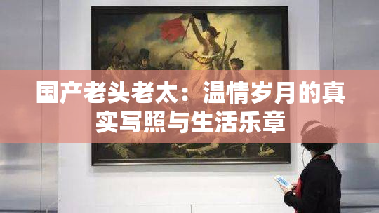国产老头老太：温情岁月的真实写照与生活乐章