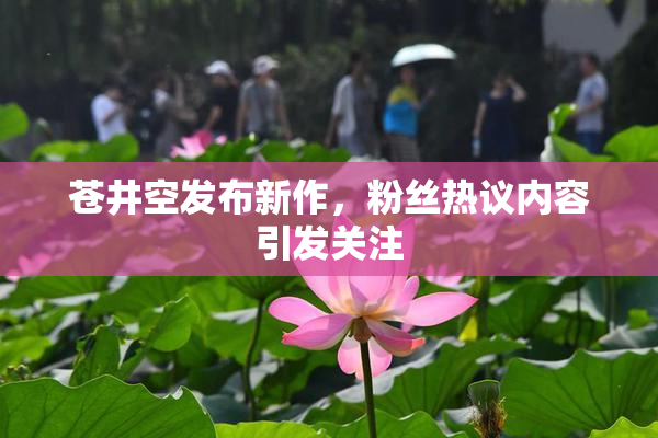 苍井空发布新作，粉丝热议内容引发关注