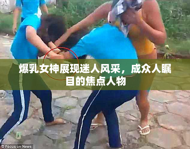 爆乳女神展现迷人风采，成众人瞩目的焦点人物