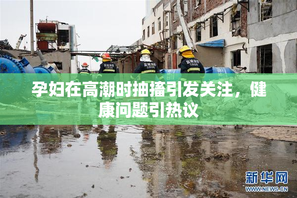 孕妇在高潮时抽搐引发关注，健康问题引热议