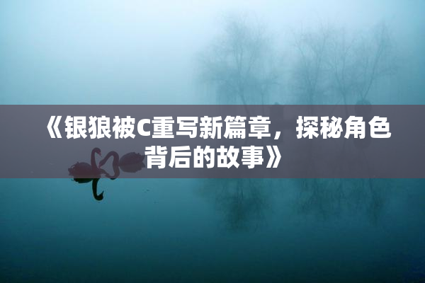 《银狼被C重写新篇章，探秘角色背后的故事》