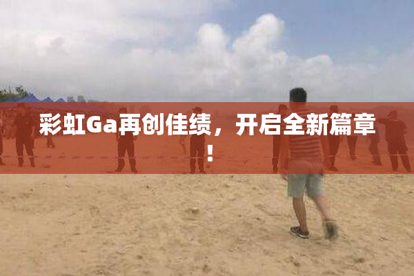 彩虹Ga再创佳绩，开启全新篇章！