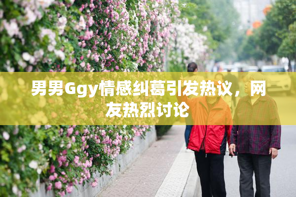 男男Ggy情感纠葛引发热议，网友热烈讨论