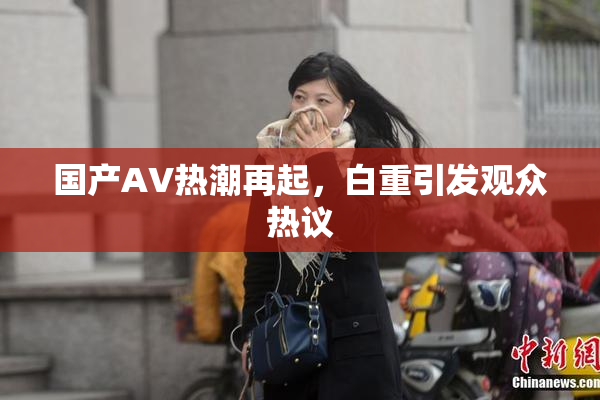 国产AV热潮再起，白重引发观众热议