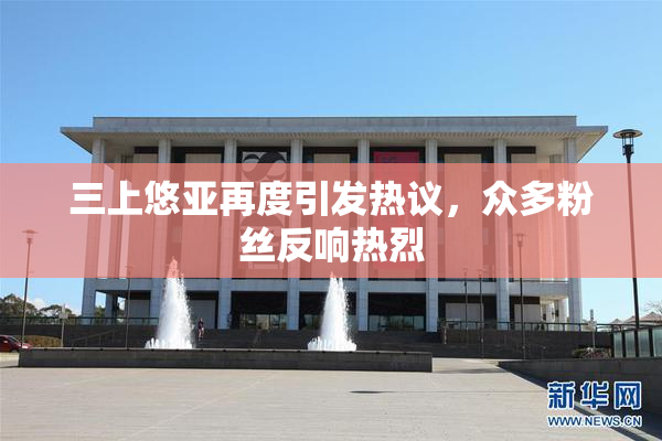 三上悠亚再度引发热议，众多粉丝反响热烈