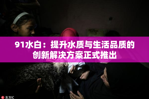 91水白：提升水质与生活品质的创新解决方案正式推出
