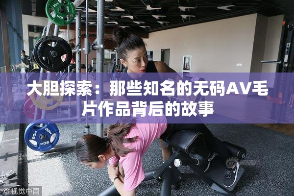大胆探索：那些知名的无码AV毛片作品背后的故事