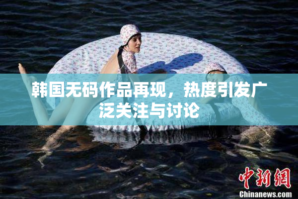 韩国无码作品再现，热度引发广泛关注与讨论