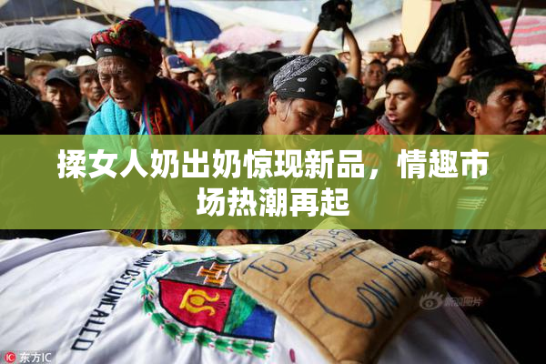揉女人奶出奶惊现新品，情趣市场热潮再起