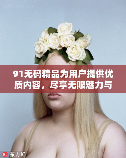 91无码精品为用户提供优质内容，尽享无限魅力与乐趣！