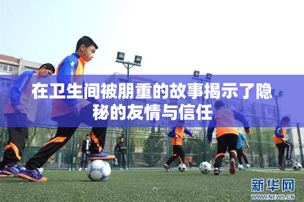 在卫生间被朋重的故事揭示了隐秘的友情与信任