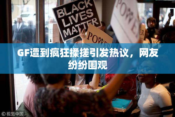 GF遭到疯狂揉搓引发热议，网友纷纷围观