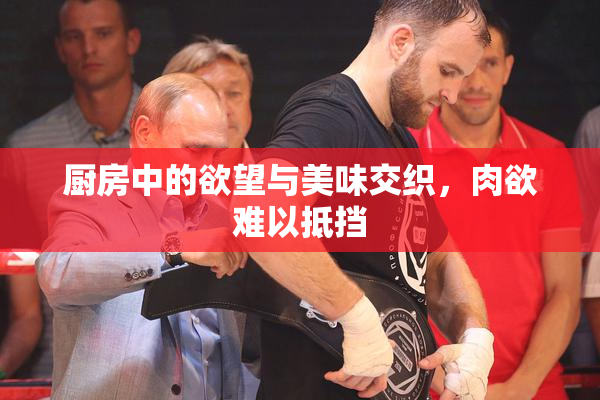 厨房中的欲望与美味交织，肉欲难以抵挡