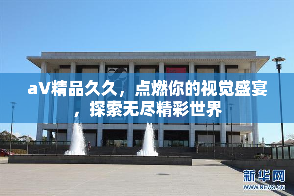 aV精品久久，点燃你的视觉盛宴，探索无尽精彩世界