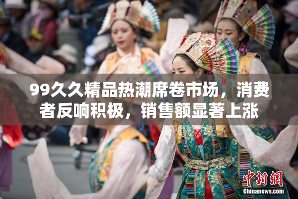 99久久精品热潮席卷市场，消费者反响积极，销售额显著上涨