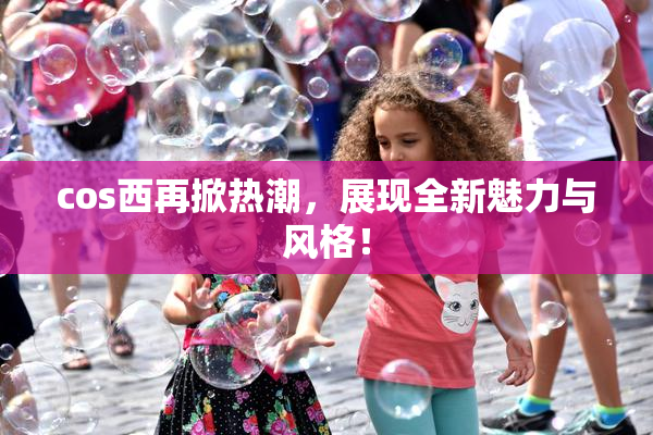 cos西再掀热潮，展现全新魅力与风格！